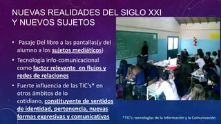 NUEVAS REALIDADES DEL SIGLO XXI
Y NUEVOS SUJETOS
• Pasaje Del libro a las pantallas(y del
alumno a los sujetos mediáticos)
• Tecnología info-comunicacional
como factor relevante en flujos y
redes de relaciones
• Fuerte influencia de las TIC’s* en
otros ámbitos de lo
cotidiano, constituyente de sentidos
de identidad, pertenencia, nuevas
formas expresivas y comunicativas *TIC’s: tecnologías de la Información y la Comunicación
 