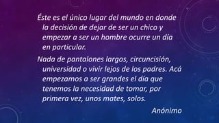 Éste es el único lugar del mundo en donde
la decisión de dejar de ser un chico y
empezar a ser un hombre ocurre un día
en particular.
Nada de pantalones largos, circuncisión,
universidad o vivir lejos de los padres. Acá
empezamos a ser grandes el día que
tenemos la necesidad de tomar, por
primera vez, unos mates, solos.
Anónimo
 