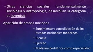 • Otras ciencias sociales, fundamentalmente
sociología y antropología, desarrollan la categoría
de juventud
Aparición de ambas nociones
• Surgimiento y consolidación de los
estados nacionales modernos
• Escuela
• Ejército
• Medicina pediátrica como especialidad
 