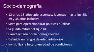 • 12 a los 18 años adolescentes, juventud: hasta los 25,
29 y 35 años inclusive
• Sirve para operacionalizar políticas públicas
• Segunda mitad del siglo XX
• Caracterizada por la homogeneidad
• Definida en rangos de edad arbitrarios
• Invisibiliza la heterogeniedad de condiciones
Socio-demografía
 