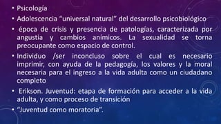 • Psicología
• Adolescencia “universal natural” del desarrollo psicobiológico
• época de crisis y presencia de patologías, caracterizada por
angustia y cambios anímicos. La sexualidad se torna
preocupante como espacio de control.
• Individuo /ser inconcluso sobre el cual es necesario
imprimir, con ayuda de la pedagogía, los valores y la moral
necesaria para el ingreso a la vida adulta como un ciudadano
completo
• Erikson. Juventud: etapa de formación para acceder a la vida
adulta, y como proceso de transición
• “Juventud como moratoria”.
 