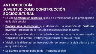 ANTROPOLOGÍA
JUVENTUD COMO CONSTRUCCIÓN
SOCIOCULTURAL
• Es una Construcción histórica ligada a estrechamente a la prolongación
de la vida escolar
• Produce una Segregación que deriva en la aparición de “culturas
juveniles” producto de la tensión con generaciones mayores
• Genera la aparición de un mercado de consumo orientado, mass media
vinculados a lo juvenil , vestimenta particular y música (rock)
• Visibiliza la dificultad de incorporación del joven a la vida adulta y su
integración social.
• Se plantea como un período de Irresponsabilidad
 