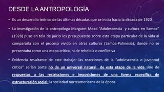 DESDE LA ANTROPOLOGÍA
• Es un desarrollo teórico de las últimas décadas que se inicia hacia la década de 1920
• La investigación de la antropóloga Margaret Mead “Adolescencia y cultura en Samoa”
(1928) puso en tela de juicio los presupuestos sobre esta etapa particular de la vida al
compararla con el proceso vivido en otras culturas (Samoa-Polinesia), donde no se
presentaba como una etapa crítica, ni de rebeldía o conflictiva
• Evidencia resultante de este trabajo: las reacciones de la “adolescencia o juventud
crítica” serían parte no de un universal natural de esta etapa de la vida sino de
respuestas a las restricciones e imposiciones de una forma específica de
estructuración social: la sociedad norteamericana de la época.
 