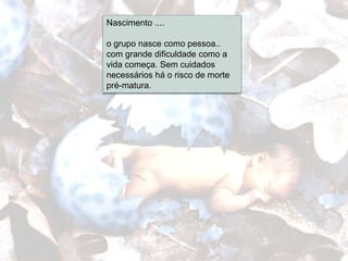 Nascimento ....
Etapas...
        o grupo nasce como pessoa..
        com grande dificuldade como a
        vida começa. Sem cuidados
        necessários há o risco de morte
        pré-matura.
 