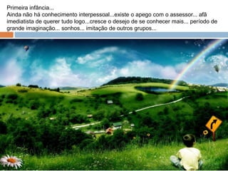 Primeira infância...
Ainda não há conhecimento interpessoal...existe o apego com o assessor... afã
imediatista de querer tudo logo...cresce o desejo de se conhecer mais... período de
grande imaginação... sonhos... imitação de outros grupos...
 
