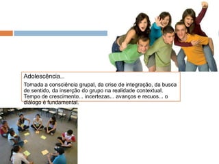 Adolescência...
Tomada a consciência grupal, da crise de integração, da busca
de sentido, da inserção do grupo na realidade contextual.
Tempo de crescimento... incertezas... avanços e recuos... o
diálogo é fundamental.
 