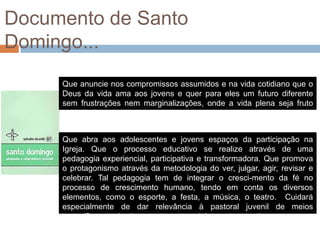 Documento de Santo
Domingo...
     Que anuncie nos compromissos assumidos e na vida cotidiano que o
     Deus da vida ama aos jovens e quer para eles um futuro diferente
     sem frustrações nem marginalizações, onde a vida plena seja fruto
     acessível a todos.


     Que abra aos adolescentes e jovens espaços da participação na
     Igreja. Que o processo educativo se realize através de uma
     pedagogia experiencial, participativa e transformadora. Que promova
     o protagonismo através da metodologia do ver, julgar, agir, revisar e
     celebrar. Tal pedagogia tem de integrar o cresci-mento da fé no
     processo de crescimento humano, tendo em conta os diversos
     elementos, como o esporte, a festa, a música, o teatro. Cuidará
     especialmente de dar relevância à pastoral juvenil de meios
     específicos, onde vivem e atuam os adolescentes e os jovens
 