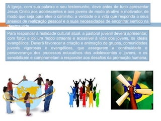 A Igreja, com sua palavra e seu testemunho, deve antes de tudo apresentar
Jesus Cristo aos adolescentes e aos jovens de modo atrativo e motivador, de
modo que seja para eles o caminho, a verdade e a vida que responda a seus
anseios de realização pessoal e a suas necessidades de encontrar sentido na
mesma vida.
Para responder à realidade cultural atual, a pastoral juvenil deverá apresentar,
com força e de um modo atraente e acessível à vida dos jovens, os ideais
evangélicos. Deverá favorecer a criação e animação de grupos, comunidades
juvenis vigorosas e evangélicas, que assegurem a continuidade e
perseverança dos processos educativos dos adolescentes e jovens, e os
sensibilizem e comprometam a responder aos desafios da promoção humana,
da solidariedade e da construção da civilização do amor.
 