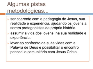 Algumas pistas
metodológicas...
   ser coerente com a pedagogia de Jesus, sua
    realidade e experiência, ajudando os jovens a
    serem protagonistas da própria história.
   assumir a vida dos jovens, na sua realidade e
    experiência.
   levar ao confronto de suas vidas com a
    Palavra de Deus e possibilitar o encontro
    pessoal e comunitário com Jesus Cristo.
 