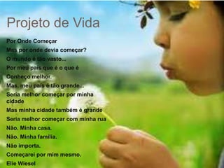 Projeto de Vida
Por Onde Começar
Mas por onde devia começar?
O mundo é tão vasto...
Por meu país que é o que é
Conheço melhor.
Mas, meu país é tão grande...
Seria melhor começar por minha
cidade
Mas minha cidade também é grande
Seria melhor começar com minha rua
Não. Minha casa.
Não. Minha família.
Não importa.
Começarei por mim mesmo.
Elie Wiesel
 