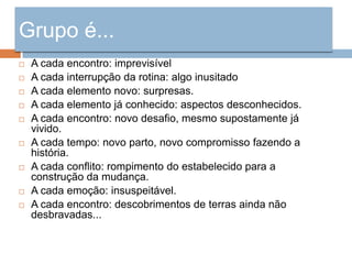 Grupo é...
   A cada encontro: imprevisível
   A cada interrupção da rotina: algo inusitado
   A cada elemento novo: surpresas.
   A cada elemento já conhecido: aspectos desconhecidos.
   A cada encontro: novo desafio, mesmo supostamente já
    vivido.
   A cada tempo: novo parto, novo compromisso fazendo a
    história.
   A cada conflito: rompimento do estabelecido para a
    construção da mudança.
   A cada emoção: insuspeitável.
   A cada encontro: descobrimentos de terras ainda não
    desbravadas...
 
