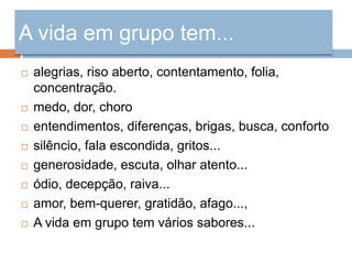 A vida em grupo tem...
   alegrias, riso aberto, contentamento, folia,
    concentração.
   medo, dor, choro
   entendimentos, diferenças, brigas, busca, conforto
   silêncio, fala escondida, gritos...
   generosidade, escuta, olhar atento...
   ódio, decepção, raiva...
   amor, bem-querer, gratidão, afago...,
   A vida em grupo tem vários sabores...
 