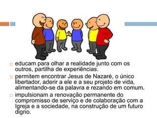    educam para olhar a realidade junto com os
    outros, partilha de experiências.
   permitem encontrar Jesus de Nazaré, o único
    libertador, aderir a ele e a seu projeto de vida,
    alimentando-se da palavra e rezando em comum.
   impulsionam a renovação permanente do
    compromisso de serviço e de colaboração com a
    Igreja e a sociedade, na construção de um futuro
    digno.
 
