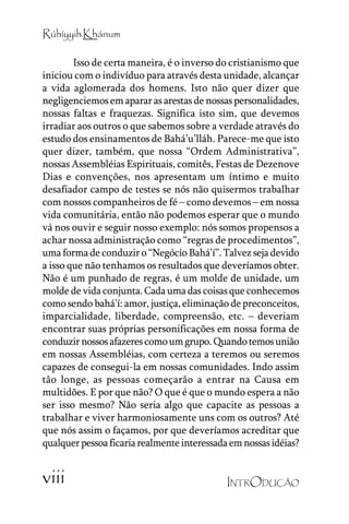 Rúhíyyih Khánum
Isso de certa maneira, é o inverso do cristianismo que
iniciou com o indivíduo para através desta unidade, alcançar
a vida aglomerada dos homens. Isto não quer dizer que
negligenciemos em aparar as arestas de nossas personalidades,
nossas faltas e fraquezas. Significa isto sim, que devemos
irradiar aos outros o que sabemos sobre a verdade através do
estudo dos ensinamentos de Bahá’’u’’lláh. Parece-me que isto
quer dizer, também, que nossa ““Ordem Administrativa””,
nossas Assembléias Espirituais, comitês, Festas de Dezenove
Dias e convenções, nos apresentam um íntimo e muito
desafiador campo de testes se nós não quisermos trabalhar
com nossos companheiros de fé –– como devemos –– em nossa
vida comunitária, então não podemos esperar que o mundo
vá nos ouvir e seguir nosso exemplo: nós somos propensos a
achar nossa administração como ““regras de procedimentos””,
uma forma de conduzir o ““Negócio Bahá’’í””. Talvez seja devido
a isso que não tenhamos os resultados que deveríamos obter.
Não é um punhado de regras, é um molde de unidade, um
molde de vida conjunta. Cada uma das coisas que conhecemos
como sendo bahá’’í: amor, justiça, eliminação de preconceitos,
imparcialidade, liberdade, compreensão, etc. –– deveriam
encontrar suas próprias personificações em nossa forma de
conduzir nossos afazeres como um grupo. Quando temos união
em nossas Assembléias, com certeza a teremos ou seremos
capazes de consegui-la em nossas comunidades. Indo assim
tão longe, as pessoas começarão a entrar na Causa em
multidões. E por que não? O que é que o mundo espera a não
ser isso mesmo? Não seria algo que capacite as pessoas a
trabalhar e viver harmoniosamente uns com os outros? Até
que nós assim o façamos, por que deveríamos acreditar que
qualquer pessoa ficaria realmente interessada em nossas idéias?

viii

INTRODUÇÃO

 