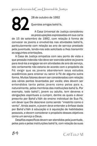 guias adicionais daCasa Universal de Justiça

82

28 de outubro de 1992
Queridos amigos bahá’’ís,

A Casa Universal de Justiça considerou
as preocupações expressadas em sua carta
de 15 de setembro de 1992, com relação à forma de
convocar os jovens e envolvê-los nas atividades bahá’’ís,
particularmente com relação ao ano de serviço prestado
pela juventude, tendo-nos sido solicitado a lhes transmitir
as seguintes orientações.
A Casa de Justiça simpatiza com seu ponto de vista e
que pressão indevida não deve ser exercida sobre os jovens
para levá-los a engajar-se em atividades de ano de serviço,
isto certamente não estaria de acordo com o propósito da
Fé: exigir que os jovens abandonem seus estudos
acadêmicos para ensinar ou servir à Fé de alguma outra
forma. Muitos fatores devem ser considerados com relação
aos vários pontos levantados por vocês; eles devem ser
entendidos tanto pelos jovens como pelos pais e,
naturalmente, pelos membros das instituições bahá’’ís. Por
exemplo, todo bahá’’í, jovem ou adulto, tem deveres e
obrigações espirituais a cumprir, dentre os quais o dever
prescrito por Bahá’’u’’lláh do ensino individual de Sua Fé,
um dever que Ele descreve como sendo ““irrestrito como o
vento””. Ainda assim, o jovem deve entender a ênfase dada
por Bahá’’u’’lláh à educação e à aquisição de habilidades
pessoais, e devem considerar o propósito desses objetivos
como um serviço a Deus.
Desafios específicos devem ser atendidos pela juventude,
pelos pais e pelas instituições bahá’’ís, com relação às suas

84

CAPÍTULO VI

 