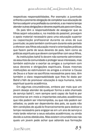 guias adicionais daCasa Universal de Justiça
respectivas responsabilidades. Por exemplo: a juventude
enfrenta a premente obrigação de completar sua educação de
forma a adquirir uma profissão ou comércio, e ao mesmo tempo
atender outras obrigações e deveres espirituais para com Deus.
Os pais têm a responsabilidade de assegurar que os
filhos sejam educados e, na medida do possível, provejam
o apoio material necessário para uma educação superior
ou capacitação profissional durante os anos de sua
juventude; os pais também continuam durante este período
a oferecer aos filhos educação moral e orientações práticas
que fazem parte de seus deveres de pais, bem como as
práticas espirituais que devem compartilhar com seus filhos.
As instituições bahá’’ís devem não somente administrar
os assuntos da comunidade e proteger seus interesses, mas
também estimular e exortar os amigos a cumprirem com
seus deveres e obrigações espirituais. Essas mesmas
instituições ao estimularem os amigos a ensinar a Causa
de Deus e a fazer os sacrifícios necessários para isso, têm
também a clara responsabilidade que lhes foi dada por
Bahá’’u’’lláh de promover educação à raça humana, tanto
espiritual quanto acadêmica.
Em algumas circunstâncias, embora por mais que um
jovem deseje atender de qualquer forma a este chamado
de serviço bahá’’í, nem sempre será capaz de fazê-lo por
encontrar-se em meio a importantes estudos acadêmicos
que não podem ser interrompidos, ou que não podem ser
adiados; ou pode ser dependente dos pais, os quais não
têm condições de ajudá-lo financeiramente para dedicar o
tempo necessário para engajar-se em um ano de serviço e
mais tarde retornar a seus estudos acadêmicos; ou ainda
devido a outros obstáculos. Mas existem circunstâncias nas
quais um jovem pode achar que adiando sua formação
JUVENTUDE

85

 