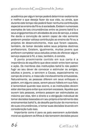 guias adicionais daCasa Universal de Justiça
acadêmica por algum tempo poderá determinar exatamente
e melhor o que deseja fazer da sua vida, ou ainda, que
durante este tempo não poderá fazer nenhuma contribuição
especial ao ensino da Fé ou à sociedade. Existem numerosos
exemplos de tais circunstâncias entre os jovens bahá’’ís e
seus engajamentos em atividades de ano de serviço, e estas
lhe darão a convicção de serem capaz de não somente
poderem prestar valiosa contribuição ao ensino da Fé ou a
projetos de desenvolvimento, mas que foram capazes,
também, de tomar decisão sobre seus próprios destinos
profissionais. Existem, igualmente, muitos jovens que
preferem completar seus estudos antes de oferecer algum
serviço especial à Fé, e isso, também, é correto.
O ponto proeminente contido em sua carta é a
importância do equilíbrio que deve existir entre bom senso
e ação. Os membros das instituições bahá’’ís não podem
fugir ao seu dever de convocar e estimular os amigos,
adultos e jovens, a servirem a Causa, especialmente no
campo do ensino, e nisso são inevitavelmente entusiastas.
Naturalmente, as pessoas diferem em seus enfoques e
podem, em alguns casos, serem pouco hábeis em sua fala;
é lamentável quando isso ocorre, e as instituições devem
estar atentas para evitar que ocorram excessos. Aqueles que
ouvem tais pessoas, embora possam ser estimulados ao
máximo por elas, têm o direito e a obrigação individual de
tomar decisões baseadas em seu próprio entendimento dos
ensinamentos bahá’’ís, do desafio particular do momento e
de suas circunstâncias, e tomar suas decisões levando em
consideração tudo isso.
Importante como é para os pais exercerem autoridade
moral ao ajudarem os filhos à não tomarem decisões pouco

86

CAPÍTULO VI

 