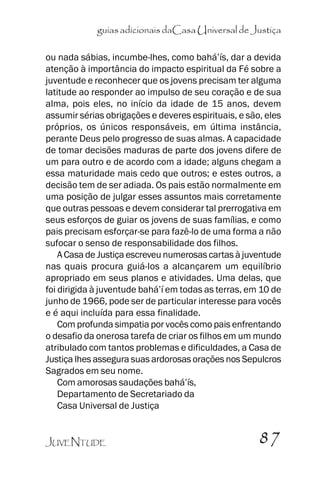 guias adicionais daCasa Universal de Justiça
ou nada sábias, incumbe-lhes, como bahá’’ís, dar a devida
atenção à importância do impacto espiritual da Fé sobre a
juventude e reconhecer que os jovens precisam ter alguma
latitude ao responder ao impulso de seu coração e de sua
alma, pois eles, no início da idade de 15 anos, devem
assumir sérias obrigações e deveres espirituais, e são, eles
próprios, os únicos responsáveis, em última instância,
perante Deus pelo progresso de suas almas. A capacidade
de tomar decisões maduras de parte dos jovens difere de
um para outro e de acordo com a idade; alguns chegam a
essa maturidade mais cedo que outros; e estes outros, a
decisão tem de ser adiada. Os pais estão normalmente em
uma posição de julgar esses assuntos mais corretamente
que outras pessoas e devem considerar tal prerrogativa em
seus esforços de guiar os jovens de suas famílias, e como
pais precisam esforçar-se para fazê-lo de uma forma a não
sufocar o senso de responsabilidade dos filhos.
A Casa de Justiça escreveu numerosas cartas à juventude
nas quais procura guiá-los a alcançarem um equilíbrio
apropriado em seus planos e atividades. Uma delas, que
foi dirigida à juventude bahá’’í em todas as terras, em 10 de
junho de 1966, pode ser de particular interesse para vocês
e é aqui incluída para essa finalidade.
Com profunda simpatia por vocês como pais enfrentando
o desafio da onerosa tarefa de criar os filhos em um mundo
atribulado com tantos problemas e dificuldades, a Casa de
Justiça lhes assegura suas ardorosas orações nos Sepulcros
Sagrados em seu nome.
Com amorosas saudações bahá’’ís,
Departamento de Secretariado da
Casa Universal de Justiça
JUVENTUDE

87

 