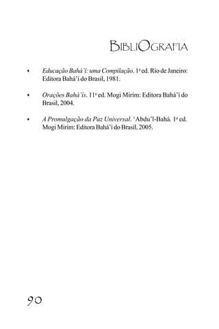 Shoghi Effendi

BIBLIOGRAFIA
♦

Educação Bahá’í: uma Compilação. 1a ed. Rio de Janeiro:
Editora Bahá’í do Brasil, 1981.

♦

Orações Bahá’ís. 11a ed. Mogi Mirim: Editora Bahá’í do
Brasil, 2004.

♦

A Promulgação da Paz Universal. ‘Abdu’l-Bahá. 1a ed.
Mogi Mirim: Editora Bahá’í do Brasil, 2005.

90

CAPÍTULO III

 