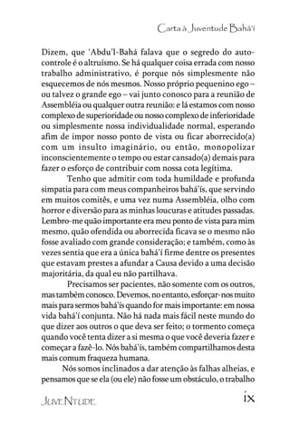 Carta à Juventude Bahá’’í
Dizem, que ‘‘Abdu’’l-Bahá falava que o segredo do autocontrole é o altruísmo. Se há qualquer coisa errada com nosso
trabalho administrativo, é porque nós simplesmente não
esquecemos de nós mesmos. Nosso próprio pequenino ego ––
ou talvez o grande ego –– vai junto conosco para a reunião de
Assembléia ou qualquer outra reunião: e lá estamos com nosso
complexo de superioridade ou nosso complexo de inferioridade
ou simplesmente nossa individualidade normal, esperando
afim de impor nosso ponto de vista ou ficar aborrecido(a)
com um insulto imaginário, ou então, monopolizar
inconscientemente o tempo ou estar cansado(a) demais para
fazer o esforço de contribuir com nossa cota legítima.
Tenho que admitir com toda humildade e profunda
simpatia para com meus companheiros bahá’’ís, que servindo
em muitos comitês, e uma vez numa Assembléia, olho com
horror e diversão para as minhas loucuras e atitudes passadas.
Lembro-me quão importante era meu ponto de vista para mim
mesmo, quão ofendida ou aborrecida ficava se o mesmo não
fosse avaliado com grande consideração; e também, como às
vezes sentia que era a única bahá’’í firme dentre os presentes
que estavam prestes a afundar a Causa devido a uma decisão
majoritária, da qual eu não partilhava.
Precisamos ser pacientes, não somente com os outros,
mas também conosco. Devemos, no entanto, esforçar-nos muito
mais para sermos bahá’’ís quando for mais importante: em nossa
vida bahá’’í conjunta. Não há nada mais fácil neste mundo do
que dizer aos outros o que deva ser feito; o tormento começa
quando você tenta dizer a si mesma o que você deveria fazer e
começar a fazê-lo. Nós bahá’’ís, também compartilhamos desta
mais comum fraqueza humana.
Nós somos inclinados a dar atenção às falhas alheias, e
pensamos que se ela (ou ele) não fosse um obstáculo, o trabalho
JUVENTUDE

ix

 
