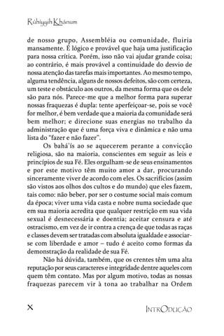 Rúhíyyih Khánum
de nosso grupo, Assembléia ou comunidade, fluiria
mansamente. É lógico e provável que haja uma justificação
para nossa crítica. Porém, isso não vai ajudar grande coisa;
ao contrário, é mais provável a continuidade do desvio de
nossa atenção das tarefas mais importantes. Ao mesmo tempo,
alguma tendência, alguns de nossos defeitos, são com certeza,
um teste e obstáculo aos outros, da mesma forma que os dele
são para nós. Parece-me que a melhor forma para superar
nossas fraquezas é dupla: tente aperfeiçoar-se, pois se você
for melhor, é bem verdade que a maioria da comunidade será
bem melhor; e direcione suas energias no trabalho da
administração que é uma força viva e dinâmica e não uma
lista do ““fazer e não fazer””.
Os bahá’’ís ao se aquecerem perante a convicção
religiosa, são na maioria, conscientes em seguir as leis e
princípios de sua Fé. Eles orgulham-se de seus ensinamentos
e por este motivo têm muito amor a dar, procurando
sinceramente viver de acordo com eles. Os sacrifícios (assim
são vistos aos olhos dos cultos e do mundo) que eles fazem,
tais como: não beber, por ser o costume social mais comum
da época; viver uma vida casta e nobre numa sociedade que
em sua maioria acredita que qualquer restrição em sua vida
sexual é desnecessária e doentia; aceitar censura e até
ostracismo, em vez de ir contra a crença de que todas as raças
e classes devem ser tratadas com absoluta igualdade e associarse com liberdade e amor –– tudo é aceito como formas da
demonstração da realidade de sua Fé.
Não há dúvida, também, que os crentes têm uma alta
reputação por seus caracteres e integridade dentre aqueles com
quem têm contato. Mas por algum motivo, todas as nossas
fraquezas parecem vir à tona ao trabalhar na Ordem

x

INTRODUÇÃO

 