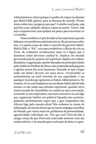 Carta à Juventude Bahá’’í
Administrativa, talvez porque é a pedra-de-toque (avaliação)
que Bahá’’u’’lláh aplicou para as doenças do mundo. Pensei
muito sobre isto e pergunto por que? A minha conclusão, seja
qual for a sua validade, ofereço-a para os outros. Talvez, não
seja a resposta total, mas ajudará um pouco para encontrar-se
o caminho:
Nossa tendência é pôr de lado as leis espirituais quando
lidamos com problemas administrativos. Se pensarmos sobre
isso, é o oposto exato de todo o conceito do governo bahá’’í.
Bahá’’u’’lláh, o ““Pai””, veio para estabelecer o Reino do céu na
Terra. Se realmente acreditarmos nisso (e é lógico que o
fazemos) então devemos analisá-lo. Implica em mundo
governado pela lei, porém a lei espiritual. Implica em ordem,
disciplina e organização, porém baseadas em princípios dados
pelos infalíveis Profetas de Deus e não construído pela pequena
e egoísta mente dos seres humanos. Entende-se que o lugar
onde um bahá’’í deveria ser mais ativo, vivenciando os
ensinamentos na total extensão de sua capacidade, é em
qualquer reunião que apresenta a Ordem Administrativa. No
entanto, vê-se com freqüência um excelente bahá’’í pôr de lado
muitas, se não todas suas atitudes espirituais, quando entra
numa reunião de Assembléia ou comitê ou uma convenção,
tornando-se um empresário, um mero executivo ou até algo
que vagamente lembra um político! Quando isso acontece,
podemos perfeitamente supor que a guia inspiradora das
Alturas foge pelo mundo afora! Nós vedamos os canais de
informação, da mesma forma que os outros trôpegos conselhos
do Mundo, por vários motivos: problemas de personalidade,
agressividade individual, etc. Por que será? Será devido à
antiga crença de que Deus está conectado somente com um
estado inferior, e lá estando para a salvação da alma e o apósJUVENTUDE

xi

 
