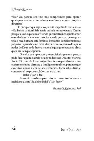 Rúhíyyih Khánum
vida? Ou porque sentimo-nos competentes para operar
quaisquer assuntos mundanos conforme nossas próprias
diretrizes?
O que quer que seja, é o que está impedindo que a nossa
vida bahá’’í comunitária atraia grande número para a Causa:
porque é isso o que está evitando que mostremos aquele amor
e unidade em meio a uma sociedade de pessoas, pelos quais
toda a raça humana está faminta. Pensamos demais em nossas
próprias capacidades e habilidades e muito pouco do que o
poder de Deus pode fazer através de qualquer pequena alma
que abre-se àquele poder.
O maior exemplo, que presenciei, do que uma pessoa
pode fazer quando atrela-se aos poderes de Deus foi Martha
Root. Não que ela fosse insignificante –– o que não era –– era
claramente uma virtuosa e inteligente mulher, porém o que
executou estava além de seus recursos. E ela sabia disso e
compreendia o processo! Costumava dizer:
–––– Bahá’’u’’lláh o faz!
Era muito modesta para colocar o assunto ainda mais
incisivo e dizer: ““Eu deixo Bahá’’u’’lláh fazer.””

Rúhíyyih Khánum,1948

xii

INTRODUÇÃO

 
