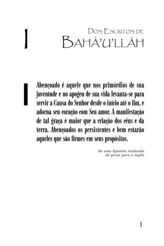Carta à Juventude Bahá’’í

I

1

DOS ESCRITOS

DE

BAHÁ’’U’’LLÁH

Abençoado é aquele que nos primórdios de sua
juventude e no apogeu de sua vida levanta-se para
servir a Causa do Senhor desde o início até o fim, e
adorna seu coração com Seu amor. A manifestação
de tal graça é maior que a criação dos céus e da
terra. Abençoados os persistentes e bem estarão
aqueles que são firmes em seus propósitos.
De uma Epístola traduzida
do persa para o inglês

JUVENTUDE

1

 