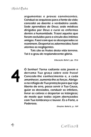 ‘‘Abdu’’l-Bahá

.

argumentos e provas convincentes.
Conduzi os sequiosos para a fonte da vida;
concedei ao doente a verdadeira saúde.
Sede aprendizes de Deus; sede médicos
dirigidos por Deus e curai os enfermos
dentre a humanidade. Trazei aqueles que
foram excluídos para o círculo dos íntimos
amigos. Fazei com que os desesperados se
reanimem. Despertai os adormecidos; fazei
atentos os negligentes.
Tais são os frutos desta vida terrena.
Tal é o grau de resplandecente glória.
Educação Bahá’’í, pp. 75-6

4

Ó Senhor! Torna radiante este jovem e
derrama Tua graça sobre este fraco!
Concede-lhe conhecimento e, a cada
amanhecer, aumenta-lhe as forças. Abrigao no refúgio de Tua proteção para que seja
liberto do erro, possa servir à Tua Causa,
guiar os desviados, conduzir os infelizes,
livrar os cativos e despertar os letárgicos;
de modo que todos sejam abençoados
com Tua lembrança e louvor. És o Forte, o
Poderoso.
Orações Bahá’’ís, p. 169

4

CAPÍTULO II

 