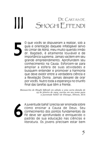 Carta à Juventude Bahá’’í

III

5

DE CARTAS DE

SHOGHI EFFENDI
O que vocês se dispuseram a realizar, sob a
guia e orientação daquele infatigável servo
do Limiar de Abhá, meu muito querido irmão
dr. Bagdadi, é altamente louvável e de
importância suprema. Jamais vacilem em seu
grande empreendimento. Aprofundem seu
conhecimento na Causa. Esforcem-se para
ampliar a esfera de suas atividades e
busquem entender e promover a harmonia
que deve existir entre a verdadeira ciência e
a Revelação Divina. Jamais deixarei de orar
por vocês. Nutro toda a esperança no triunfo
final das tarefas que têm a frente.

Manuscrito de Shoghi Effendi em adição a uma carta datada de
23 de janeiro de 1924, escrita em seu nome para
a juventude bahá’í de Chicago, Illinois, EUA

6

A juventude bahá’’í precisa ser ensinada sobre
como ensinar a Causa de Deus. Seu
conhecimento dos pontos fundamentais da
Fé deve ser aprofundado e enriquecido o
padrão de sua educação nas ciências e
literatura. Os jovens precisam estar bem

JUVENTUDE

5

 