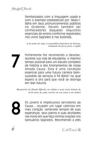 Shoghi Effendi
familiarizados com a linguagem usada e
com o exemplo estabelecido por ‘‘Abdu’’lBahá em Seus pronunciamentos públicos
no Ocidente. Devem também ser
conhecedores daqueles requisitos
essenciais do ensino conforme registrados
nos Livros Sagrados e nas Epístolas.

.

9 de junho de 1925, à Assembléia Espiritual do Oriente,
traduzido do persa para o inglês

7

Fortemente lhe recomendo a devotar,
durante sua vida de estudante, o máximo
tempo possível para um estudo completo
da história e dos Ensinamentos de nossa
Amada Causa. Esta é uma condição
essencial para uma futura carreira bemsucedida de serviços à Fé Bahá’’í na qual
espero e oro para que você se distinga
em dias futuros.

Manuscrito de Shoghi Effendi, em adição a uma carta datada de
18 de maio de 1926, escrita em seu nome a um bahá’í

8
6

Os jovens e impetuosos servidores da
Causa... ocupam um lugar caloroso em
meu coração. Lembrarei sempre de suas
esperanças, seus planos e suas atividades
nas horas em que faço minhas orações nos
Santuários Sagrados. Recomendo a eles
CAPÍTULO III

 