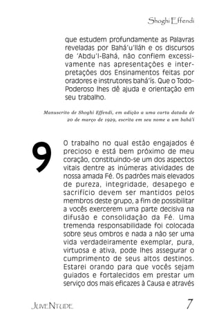 Shoghi Effendi
que estudem profundamente as Palavras
reveladas por Bahá’’u’’lláh e os discursos
de ‘‘Abdu’’l-Bahá, não confiem excessivamente nas apresentações e interpretações dos Ensinamentos feitas por
oradores e instrutores bahá’’ís. Que o TodoPoderoso lhes dê ajuda e orientação em
seu trabalho.

.

Manuscrito de Shoghi Effendi, em adição a uma carta datada de
20 de março de 1929, escrita em seu nome a um bahá’í

9

O trabalho no qual estão engajados é
precioso e está bem próximo de meu
coração, constituindo-se um dos aspectos
vitais dentre as inúmeras atividades de
nossa amada Fé. Os padrões mais elevados
de pureza, integridade, desapego e
sacrifício devem ser mantidos pelos
membros deste grupo, a fim de possibilitar
a vocês exercerem uma parte decisiva na
difusão e consolidação da Fé. Uma
tremenda responsabilidade foi colocada
sobre seus ombros e nada a não ser uma
vida verdadeiramente exemplar, pura,
virtuosa e ativa, pode lhes assegurar o
cumprimento de seus altos destinos.
Estarei orando para que vocês sejam
guiados e fortalecidos em prestar um
serviço dos mais eficazes à Causa e através

JUVENTUDE

7

 