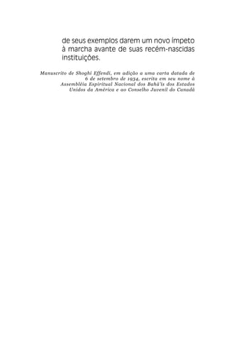 .

de seus exemplos darem um novo ímpeto
à marcha avante de suas recém-nascidas
instituições.
Manuscrito de Shoghi Effendi, em adição a uma carta datada de
6 de setembro de 1934, escrita em seu nome à
Assembléia Espiritual Nacional dos Bahá’ís dos Estados
Unidos da América e ao Conselho Juvenil do Canadá

 