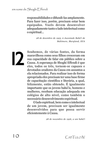 em nome de Shoghi Effendi

.

responsabilidades e difundi-las amplamente.
Para fazer isso, porém, precisam estar bem
equipados. Vocês devem desenvolver
adequadamente tanto o lado intelectual como
o espiritual...
28 de dezembro de 1925, à Juventude Bahá’í de
Baltimore, Maryland, EUA

12

Soubemos, de várias fontes, da forma
maravilhosa como seus filhos cresceram em
sua capacidade de falar em público sobre a
Causa. A esperança de Shoghi Effendi é que
eles, todos os três, tornem-se capazes e
devotados oradores da Causa em assuntos a
ela relacionados. Para realizar isso de forma
apropriada eles precisam ter uma base firme
de capacitação científica e literária, a qual,
felizmente, estão obtendo. É igualmente
importante que os jovens bahá’ís, homens e
mulheres, recebam educação adequada em
colégios de alto nível, como também o
necessário desenvolvimento espiritual.
O lado espiritual, bem como o intelectual
de um jovem, precisam ser igualmente
desenvolvidos para que possa servir
eficientemente à Causa.
28 de novembro de 1926, a um bahá’í

10

CAPÍTULO IV

 