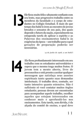 em nome de Shoghi Effendi

13

Ele ficou muito feliz e altamente confiante com
seu lento, mas progressivo trabalho entre os
membros da faculdade e o corpo de estudantes no Colégio Estadual. É mais do que
tempo dos bahá’ís irem ao encontro de jovens
letrados e sensatos de seu país, dos quais
depende o futuro da nação, especialmente na
estupenda tarefa de aplicar o espírito e as
Palavras dos ensinamentos bahá’ís às
exigências da época – um trabalho para o qual
gerações de preparação poderão ser
necessárias.
13 de junho de 1928, a um bahá’í

14

Ele ficou profundamente interessado em seu
trabalho com os estudantes universitários e
espera que o mesmo traga muitos frutos. O
jovem tem a mente aberta, livre de
preconceitos e está pronto a aceitar qualquer
mensagem que satisfaça seus anseios
espirituais tanto quanto suas demandas
intelectuais. O trabalho deve, contudo, ser
tanto intensivo quanto extensivo. Não é
suficiente só você contatar muitos órgãos
estudantis; pessoas devem ser encontradas
para acompanhar aquele trabalho, escolher
aqueles que estejam interessados em
conhecer mais e aprofundá-los nos
ensinamentos. Esta tarefa, sem dúvida, é da
alçada do comitê de ensino, o qual deve

JUVENTUDE

11

 