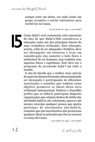 em nome de Shoghi Effendi
sempre estar em alerta, ver onde existe um
grupo receptivo e enviar instrutores para
recebê-los na Causa.
20 de junho de 1931, a um bahá’í

15

.

12

Como bahá’í você certamente está consciente
do fato de que Bahá’u’lláh considerava a
educação como um dos principais fatores de
uma verdadeira civilização. Esta educação,
porém, a fim de ser adequada e frutífera, deve
ser abrangente em natureza e levar em
consideração não somente o lado físico e
intelectual do ser humano, mas também seus
aspectos éticos e espirituais. Este deve ser o
programa da juventude bahá’í em todo o
mundo.
E não há duvida que o melhor meio através
do qual este desenvolvimento educacional pode
ser alcançado é participando de diferentes
associações e reuniões que tenham como
objetivo promover os ideais desta nova
civilização internacional. Embora o Guardião
prefira que os bahá’ís participem daquelas
organizações que estejam dentro da órbita das
atividades bahá’ís, ele, entretanto, aprova e até
mesmo encoraja qualquer pessoa que queira
participar de movimentos não-bahá’ís,
contanto que tais movimentos não promovam
qualquer ideal ou princípio que fira ou ameace
o avanço da Causa.
9 de julho de 1931, a um bahá’í

CAPÍTULO IV

 