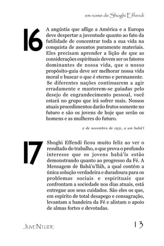 em nome de Shoghi Effendi

16

A angústia que aflige a América e a Europa
deve despertar a juventude quanto ao fato da
futilidade de concentrar toda a sua vida na
conquista de assuntos puramente materiais.
Eles precisam aprender a lição de que as
considerações espirituais devem ser os fatores
dominantes de nossa vida, que o nosso
propósito-guia deve ser melhorar nossa vida
moral e buscar o que é eterno e permanente.
Se diferentes nações continuarem a agir
erradamente e manterem-se guiadas pelo
desejo de engrandecimento pessoal, você
estará no grupo que irá sofrer mais. Nossos
atuais procedimentos darão frutos somente no
futuro e são os jovens de hoje que serão os
homens e as mulheres do futuro.
2 de novembro de 1931, a um bahá’í

17

Shoghi Effendi ficou muito feliz ao ver o
resultado do trabalho, o que prova o profundo
interesse que os jovens bahá’ís estão
demonstrando quanto ao progresso da Fé. A
Mensagem de Bahá’u’lláh, a qual contém a
única solução verdadeira e duradoura para os
problemas sociais e espirituais que
confrontam a sociedade nos dias atuais, está
entregue aos seus cuidados. São eles os que,
em espírito de total desapego e consagração,
levantam a bandeira da Fé e alistam o apoio
de almas fortes e devotadas.

JUVENTUDE

13

 