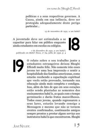 em nome de Shoghi Effendi

.

políticas e a seus respectivos governos. A
Causa, ainda em sua infância, deve ser
protegida adequadamente deste perigo
particular...
13 de novembro de 1931, a um bahá’í

A juventude deve ser estimulada a se
capacitar para falar em público enquanto
ainda estudantes em escolas ou colégios.
7 de dezembro de 1931, a um bahá’í,
publicado em Bahá’í News, n o 64, julho de 1932, p. 4

19

18

O relato sobre o seu trabalho junto a
estudantes estrangeiros deixou Shoghi
Effendi muito feliz. Não somente irão esses
jovens ter uma boa impressão e sentir a
hospitalidade das famílias americanas, como
estarão recebendo a capacitação espiritual
que vocês estão provendo, tornando sua
educação ainda mais completa e condigna.
Isso, além do fato de que em seus corações
estão sendo plantadas as sementes dos
ensinamentos bahá’ís, as quais com o tempo
germinarão e darão frutos maravilhosos.
Todos esses jovens, quando regressarem a
seus lares, estarão levando consigo a
Mensagem e mesmo que não se tornem
crentes confirmados, continuarão amigos
sempre prontos a prestar algum serviço aos
instrutores bahá’ís que encontrarem. Shoghi

JUVENTUDE

15

 