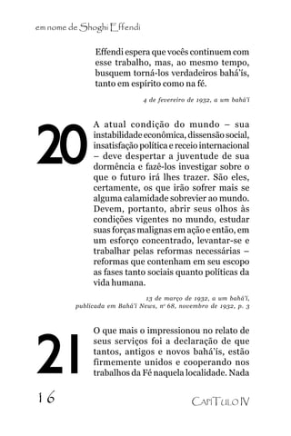 em nome de Shoghi Effendi

.
20

Effendi espera que vocês continuem com
esse trabalho, mas, ao mesmo tempo,
busquem torná-los verdadeiros bahá’ís,
tanto em espírito como na fé.
4 de fevereiro de 1932, a um bahá’í

A atual condição do mundo – sua
instabilidade econômica, dissensão social,
insatisfação política e receio internacional
– deve despertar a juventude de sua
dormência e fazê-los investigar sobre o
que o futuro irá lhes trazer. São eles,
certamente, os que irão sofrer mais se
alguma calamidade sobrevier ao mundo.
Devem, portanto, abrir seus olhos às
condições vigentes no mundo, estudar
suas forças malignas em ação e então, em
um esforço concentrado, levantar-se e
trabalhar pelas reformas necessárias –
reformas que contenham em seu escopo
as fases tanto sociais quanto políticas da
vida humana.

13 de março de 1932, a um bahá’í,
publicada em Bahá’í News, n o 68, novembro de 1932, p. 3

21
16

O que mais o impressionou no relato de
seus serviços foi a declaração de que
tantos, antigos e novos bahá’ís, estão
firmemente unidos e cooperando nos
trabalhos da Fé naquela localidade. Nada
CAPÍTULO IV

 