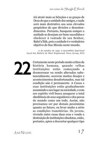em nome de Shoghi Effendi
irá atrair mais as bênçãos e as graças de
Deus do que a unidade dos amigos, e nada
será mais destrutivo aos seus elevados
propósitos do que divisões e desentendimentos. Portanto, busquem sempre a
unidade se desejam ser bem-sucedidos e
obedecer à vontade de seu Senhor,
Bahá’u’lláh, pois a unidade é o verdadeiro
objetivo de Sua Missão neste mundo.

.

11 de outubro de 1932, à Assembléia Espiritual
Local dos Bahá’ís de West Englewood, Nova Jersey, EUA

22

JUVENTUDE

Certamente neste período muito crítico da
história humana, quando velhas
instituições estão começando a
desmoronar ou sendo alteradas substancialmente, ocorrem muitos desajes e
acontecimentos desafortunados, mas tal
condição não é permanente. A Causa e
suas instituições estão gradualmente
assumindo o seu lugar na sociedade, e com
seu espírito viril busca assegurar a total
obediência de seus seguidores e dos povos
do mundo como um todo. Assim, não
precisamos ser por demais pessimistas
quanto ao futuro, ou levar muito a sério
as condições transitórias. Os jovens,
vivendo entre essas duas eras e vendo a
destruição de instituições obsoletas, estão,
portanto, aptos a descartar qualquer tipo

17

 