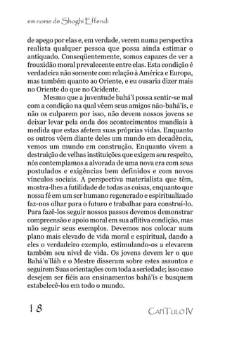 em nome de Shoghi Effendi
de apego por elas e, em verdade, verem numa perspectiva
realista qualquer pessoa que possa ainda estimar o
antiquado. Conseqüentemente, somos capazes de ver a
frouxidão moral prevalecente entre elas. Esta condição é
verdadeira não somente com relação à América e Europa,
mas também quanto ao Oriente, e eu ousaria dizer mais
no Oriente do que no Ocidente.
Mesmo que a juventude bahá’í possa sentir-se mal
com a condição na qual vêem seus amigos não-bahá’ís, e
não os culparem por isso, não devem nossos jovens se
deixar levar pela onda dos acontecimentos mundiais à
medida que estas afetem suas próprias vidas. Enquanto
os outros vêem diante deles um mundo em decadência,
vemos um mundo em construção. Enquanto vivem a
destruição de velhas instituições que exigem seu respeito,
nós contemplamos a alvorada de uma nova era com seus
postulados e exigências bem definidos e com novos
vínculos sociais. A perspectiva materialista que têm,
mostra-lhes a futilidade de todas as coisas, enquanto que
nossa fé em um ser humano regenerado e espiritualizado
faz-nos olhar para o futuro e trabalhar para construí-lo.
Para fazê-los seguir nossos passos devemos demonstrar
compreensão e apoio moral em sua aflitiva condição, mas
não seguir seus exemplos. Devemos nos colocar num
plano mais elevado de vida moral e espiritual, dando a
eles o verdadeiro exemplo, estimulando-os a elevarem
também seu nível de vida. Os jovens devem ler o que
Bahá’u’lláh e o Mestre disseram sobre estes assuntos e
seguirem Suas orientações com toda a seriedade; isso caso
desejem ser fiéis aos ensinamentos bahá’ís e busquem
estabelecê-los em todo o mundo.

18

CAPÍTULO IV

 