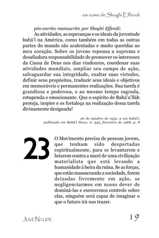 em nome de Shoghi Effendi
pós-escrito manuscrito por Shoghi Effendi:

As atividades, as esperanças e os ideais da juventude
bahá’í na América, como também em todas as outras
partes do mundo são acalentadas e muito queridas ao
meu coração. Sobre os jovens repousa a suprema e
desafiadora responsabilidade de promover os interesses
da Causa de Deus nos dias vindouros, coordenar suas
atividades mundiais, ampliar seu campo de ação,
salvaguardar sua integridade, exaltar suas virtudes,
definir seus propósitos, traduzir seus ideais e objetivos
em memoráveis e permanentes realizações. Sua tarefa é
grandiosa e poderosa, e ao mesmo tempo sagrada,
estupenda e emocionante. Que o espírito de Bahá’u’lláh
proteja, inspire e os fortaleça na realização dessa tarefa
divinamente designada!
26 de outubro de 1932, a um bahá’í,
publicado em Bahá’í News, n o 443, fevereiro de 1968, p. 8

23
JUVENTUDE

O Movimento precisa de pessoas jovens,
que tenham sido despertadas
espiritualmente, para se levantarem e
lutarem contra a maré de uma civilização
materialista que está levando a
humanidade à beira da ruína. Se as forças,
que estão massacrando a sociedade, forem
deixadas livremente em ação, se
negligenciarmos em nosso dever de
dominá-las e exercermos controle sobre
elas, ninguém será capaz de imaginar o
que o futuro irá nos trazer.

19

 