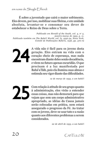 em nome de Shoghi Effendi
É sobre a juventude que cairá o maior sofrimento.
Eles devem, por isso, mobilizar suas fileiras, e em unidade
absoluta, levantar-se e consumar seu dever de
estabelecer o Reino de Deus sobre a Terra.
Publicado em Herald of the South, vol. 4, n o 5,
janeiro-março de 1933, p. 11.
Publicado também em The Bahá’í World, vol. l5, 1932-34, Nova York,
Comitê de Publicações Bahá’ís, 1936, pp. 370-72

24

A vida não é fácil para os jovens desta
geração. Eles entram na vida com o
coração cheio de esperança, mas nada
encontram diante deles senão decadência,
e vêem no futuro apenas escuridão. O que
precisam é a luz manifestada por
Bahá’u’lláh, pois ela ilumina suas almas e
estimula seu vigor diante das dificuldades.
12 de março de 1933, a um bahá’í

25

Com relação à atitude de seu grupo quanto
à administração, eles virão a entender
essas coisas, mas não demorará para que
vejam que sem um corpo administrativo
apropriado, as idéias da Causa jamais
serão colocadas em prática, nem estará
assegurado o progresso da Fé. Ao tratar
com os jovens, deve-se usar tato e a razão
quanto aos diferentes problemas a serem
considerados.
22 de abril de 1933, a um bahá’í

20

CAPÍTULO IV

 
