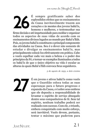 em nome de Shoghi Effendi
É sempre gratificante saber dos
esplendidos efeitos que os ensinamentos
da Causa inevitavelmente trazem aos
corações e às mentes dos jovens bahá’ís,
homens e mulheres, e testemunhar sua
firme decisão e até impetuosidade para moldar e organizar
todos os aspectos de suas vidas de acordo com os
ensinamentos divinos legados ao mundo por Bahá’u’lláh.
Pois, os jovens bahá’ís constituem o principal componente
das atividades na Causa. Seu é o dever não somente de
estudar e divulgar os ensinamentos bahá’ís, mas
principalmente colocá-los efetivamente em prática. Cabe
a vocês espelhar cada vez mais a beleza e o poder dos
princípios da Fé, e tornar-se exemplos iluminados a todos
os bahá’ís de que o único objetivo na vida é escalar as
alturas às quais Bahá’u’lláh convoca Seus seguidores.

26

5 de agosto de 1933, a dois crentes

27
JUVENTUDE

É em jovens e ativos bahá’ís como vocês
que o Guardião coloca todas as suas
esperanças para o futuro progresso e
expansão da Causa, e é sobre seus ombros
que ele deposita a responsabilidade de
levantar o espírito de serviço abnegado
dentre seus companheiros de fé. Sem tal
espírito, nenhum trabalho poderá ser
realizado com sucesso. Com ele, o triunfo,
embora conquistado com muito esforço,
será inevitável. Vocês devem, portanto,
tentar o máximo que puderem para

21

 