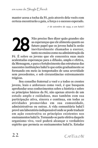 em nome de Shoghi Effendi
manter acesa a tocha da Fé, pois através dela vocês com
certeza encontrarão a guia, a força e o sucesso esperado.
1 o de setembro de 1933, a um bahá’í

28

Não preciso lhes dizer quão grandes são
as esperanças que ele alimenta quanto ao
futuro papel que os jovens bahá’ís serão
inevitavelmente chamados a exercer,
tanto no ensino como na administração da
Fé. É sobre os jovens que ele concentra suas mais
acalentadas esperanças para a difusão, ampla e efetiva,
da Mensagem, e para o fortalecimento das estruturas das
nascentes instituições bahá’ís que estão gradualmente se
formando em meio às tempestades de uma severidade
sem precedentes, e sob circunstâncias extremamente
trágicas.
Seu conselho fraternal a você e a todos os crentes
jovens, leais e ardorosos como você, é que busquem
aprofundar seus conhecimentos sobre a história e sobre
os princípios básicos da Fé, não apenas através de um
estudo amplo e cuidadoso, mas também com sua
participação ativa, sincera e contínua, em todas as
atividades promovidas em sua comunidade,
administrativas ou outras. A vida comunitária bahá’í
provê um laboratório indispensável onde se pode traduzir
em ação construtiva os princípios existentes nos
ensinamentos bahá’ís. Tornando-se parte efetiva daquele
organismo vivo, você poderá alcançar o verdadeiro
espírito que permeia os ensinamentos bahá’ís. Estudar

22

CAPÍTULO IV

 