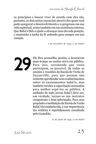 em nome de Shoghi Effendi
os princípios e buscar viver de acordo com eles são,
portanto, os dois meios essenciais através dos quais você
pode assegurar o desenvolvimento e o progresso em sua
vida espiritual, como também em sua existência externa.
Que Bahá’u’lláh o ajude a alcançar essa elevada posição,
e mantenha a tocha da fé ardendo para sempre em seu
coração.
2 de novembro de 1933, a um bahá’í

29

Ele lhes aconselha, porém, a devotarem
mais tempo ao ensino ativo em público.
Para isso, recomenda que vocês
participem, se possível, de todas as
sessões e reuniões da Escola de Verão de
Geyserville, para que possam não
somente aprofundar seus conhecimentos
sobre os ensinamentos bahá’ís, mas
também receber a capacitação necessária
para melhor expô-los ao público. A
ambição de todo jovem bahá’í deve ser,
em verdade, tornar-se um instrutor
competente e bem informado. Para esse
propósito a instituição da Escola de Verão
Bahá’í foi estabelecida, e sua importância
tão enfática é repetidamente ressaltada
pelo Guardião.
21 de junho de 1935, a um bahá’í

JUVENTUDE

23

 