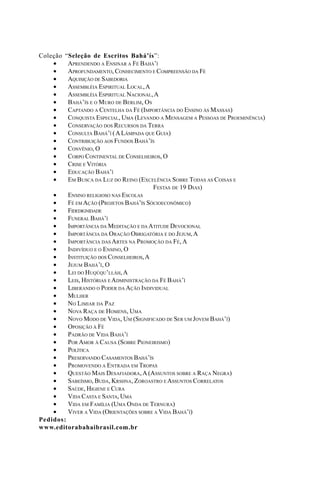 Coleção
•
•
•
•
•
•
•
•
•
•
•
•
•
•
•
•

“Seleção de Escritos Bahá’ís”:
APRENDENDO A ENSINAR A FÉ BAHÁ’Í
APROFUNDAMENTO, CONHECIMENTO E COMPREENSÃO DA FÉ
AQUISIÇÃO DE SABEDORIA
ASSEMBLÉIA ESPIRITUAL LOCAL, A
ASSEMBLÉIA ESPIRITUAL NACIONAL, A
BAHÁ’ÍS E O MURO DE BERLIM, OS
CAPTANDO A CENTELHA DA FÉ (IMPORTÂNCIA DO ENSINO ÀS MASSAS)
CONQUISTA ESPECIAL, UMA (LEVANDO A MENSAGEM A PESSOAS DE PROEMINÊNCIA)
CONSERVAÇÃO DOS RECURSOS DA TERRA
CONSULTA BAHÁ’Í ( A LÂMPADA QUE GUIA)
CONTRIBUIÇÃO AOS FUNDOS BAHÁ’ÍS
CONVÊNIO, O
CORPO CONTINENTAL DE CONSELHEIROS, O
CRISE E VITÓRIA
EDUCAÇÃO BAHÁ’Í
EM BUSCA DA LUZ DO REINO (EXCELÊNCIA SOBRE TODAS AS COISAS E
FESTAS DE 19 DIAS)
•
ENSINO RELIGIOSO NAS ESCOLAS
•
FÉ EM AÇÃO (PROJETOS BAHÁ’ÍS SÓCIOECONÔMICO)
•
FIDEDIGNIDADE
•
FUNERAL BAHÁ’Í
•
IMPORTÂNCIA DA MEDITAÇÃO E DA ATITUDE DEVOCIONAL
•
IMPORTÂNCIA DA ORAÇÃO OBRIGATÓRIA E DO JEJUM, A
•
IMPORTÂNCIA DAS ARTES NA PROMOÇÃO DA FÉ, A
•
INDIVÍDUO E O ENSINO, O
•
INSTITUIÇÃO DOS CONSELHEIROS, A
•
JEJUM BAHÁ’Í, O
•
LEI DO HUQÚQU’LLÁH, A
•
LEIS, HISTÓRIAS E ADMINISTRAÇÃO DA FÉ BAHÁ’Í
•
LIBERANDO O PODER DA AÇÃO INDIVIDUAL
•
MULHER
•
NO LIMIAR DA PAZ
•
NOVA RAÇA DE HOMENS, UMA
•
NOVO MODO DE VIDA, UM (SIGNIFICADO DE SER UM JOVEM BAHÁ’Í)
•
OPOSIÇÃO À FÉ
•
PADRÃO DE VIDA BAHÁ’Í
•
POR AMOR À CAUSA (SOBRE PIONEIRISMO)
•
POLÍTICA
•
PRESERVANDO CASAMENTOS BAHÁ’ÍS
•
PROMOVENDO A ENTRADA EM TROPAS
•
QUESTÃO MAIS DESAFIADORA, A (ASSUNTOS SOBRE A RAÇA NEGRA)
•
SABEÍSMO, BUDA, KRSHNA, ZOROASTRO E ASSUNTOS CORRELATOS
•
SAÚDE, HIGIENE E CURA
•
VIDA CASTA E SANTA, UMA
•
VIDA EM FAMÍLIA (UMA ONDA DE TERNURA)
•
VIVER A VIDA (ORIENTAÇÕES SOBRE A VIDA BAHÁ’Í)
Pedidos:
www.editorabahaibrasil.com.br

 