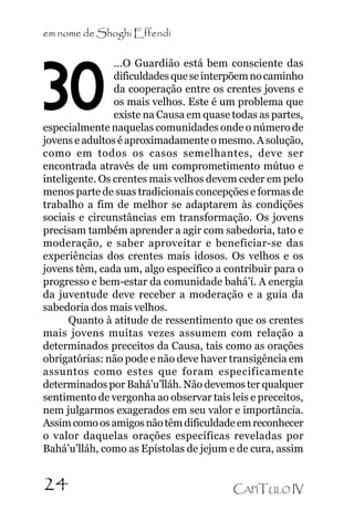 em nome de Shoghi Effendi
...O Guardião está bem consciente das
dificuldades que se interpõem no caminho
da cooperação entre os crentes jovens e
os mais velhos. Este é um problema que
existe na Causa em quase todas as partes,
especialmente naquelas comunidades onde o número de
jovens e adultos é aproximadamente o mesmo. A solução,
como em todos os casos semelhantes, deve ser
encontrada através de um comprometimento mútuo e
inteligente. Os crentes mais velhos devem ceder em pelo
menos parte de suas tradicionais concepções e formas de
trabalho a fim de melhor se adaptarem às condições
sociais e circunstâncias em transformação. Os jovens
precisam também aprender a agir com sabedoria, tato e
moderação, e saber aproveitar e beneficiar-se das
experiências dos crentes mais idosos. Os velhos e os
jovens têm, cada um, algo específico a contribuir para o
progresso e bem-estar da comunidade bahá’í. A energia
da juventude deve receber a moderação e a guia da
sabedoria dos mais velhos.
Quanto à atitude de ressentimento que os crentes
mais jovens muitas vezes assumem com relação a
determinados preceitos da Causa, tais como as orações
obrigatórias: não pode e não deve haver transigência em
assuntos como estes que foram especificamente
determinados por Bahá’u’lláh. Não devemos ter qualquer
sentimento de vergonha ao observar tais leis e preceitos,
nem julgarmos exagerados em seu valor e importância.
Assim como os amigos não têm dificuldade em reconhecer
o valor daquelas orações específicas reveladas por
Bahá’u’lláh, como as Epístolas de jejum e de cura, assim

30

24

CAPÍTULO IV

 