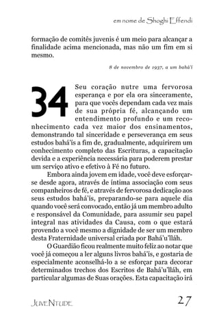 em nome de Shoghi Effendi
formação de comitês juvenis é um meio para alcançar a
finalidade acima mencionada, mas não um fim em si
mesmo.
8 de novembro de 1937, a um bahá’í

Seu coração nutre uma fervorosa
esperança e por ela ora sinceramente,
para que vocês dependam cada vez mais
de sua própria fé, alcançando um
entendimento profundo e um reconhecimento cada vez maior dos ensinamentos,
demonstrando tal sinceridade e perseverança em seus
estudos bahá’ís a fim de, gradualmente, adquirirem um
conhecimento completo das Escrituras, a capacitação
devida e a experiência necessária para poderem prestar
um serviço ativo e efetivo à Fé no futuro.
Embora ainda jovem em idade, você deve esforçarse desde agora, através de íntima associação com seus
companheiros de fé, e através de fervorosa dedicação aos
seus estudos bahá’ís, preparando-se para aquele dia
quando você será convocado, então já um membro adulto
e responsável da Comunidade, para assumir seu papel
integral nas atividades da Causa, com o que estará
provendo a você mesmo a dignidade de ser um membro
desta Fraternidade universal criada por Bahá’u’lláh.
O Guardião ficou realmente muito feliz ao notar que
você já começou a ler alguns livros bahá’ís, e gostaria de
especialmente aconselhá-lo a se esforçar para decorar
determinados trechos dos Escritos de Bahá’u’lláh, em
particular algumas de Suas orações. Esta capacitação irá

34

JUVENTUDE

27

 