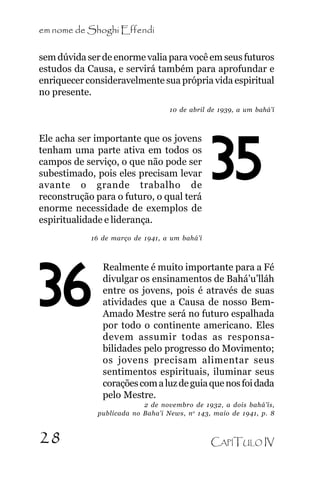 em nome de Shoghi Effendi
sem dúvida ser de enorme valia para você em seus futuros
estudos da Causa, e servirá também para aprofundar e
enriquecer consideravelmente sua própria vida espiritual
no presente.
10 de abril de 1939, a um bahá’í

Ele acha ser importante que os jovens
tenham uma parte ativa em todos os
campos de serviço, o que não pode ser
subestimado, pois eles precisam levar
avante o grande trabalho de
reconstrução para o futuro, o qual terá
enorme necessidade de exemplos de
espiritualidade e liderança.

35

16 de março de 1941, a um bahá’í

36

Realmente é muito importante para a Fé
divulgar os ensinamentos de Bahá’u’lláh
entre os jovens, pois é através de suas
atividades que a Causa de nosso BemAmado Mestre será no futuro espalhada
por todo o continente americano. Eles
devem assumir todas as responsabilidades pelo progresso do Movimento;
os jovens precisam alimentar seus
sentimentos espirituais, iluminar seus
corações com a luz de guia que nos foi dada
pelo Mestre.
2 de novembro de 1932, a dois bahá’ís,
publicada no Baha’i News, n o 143, maio de 1941, p. 8

28

CAPÍTULO IV

 